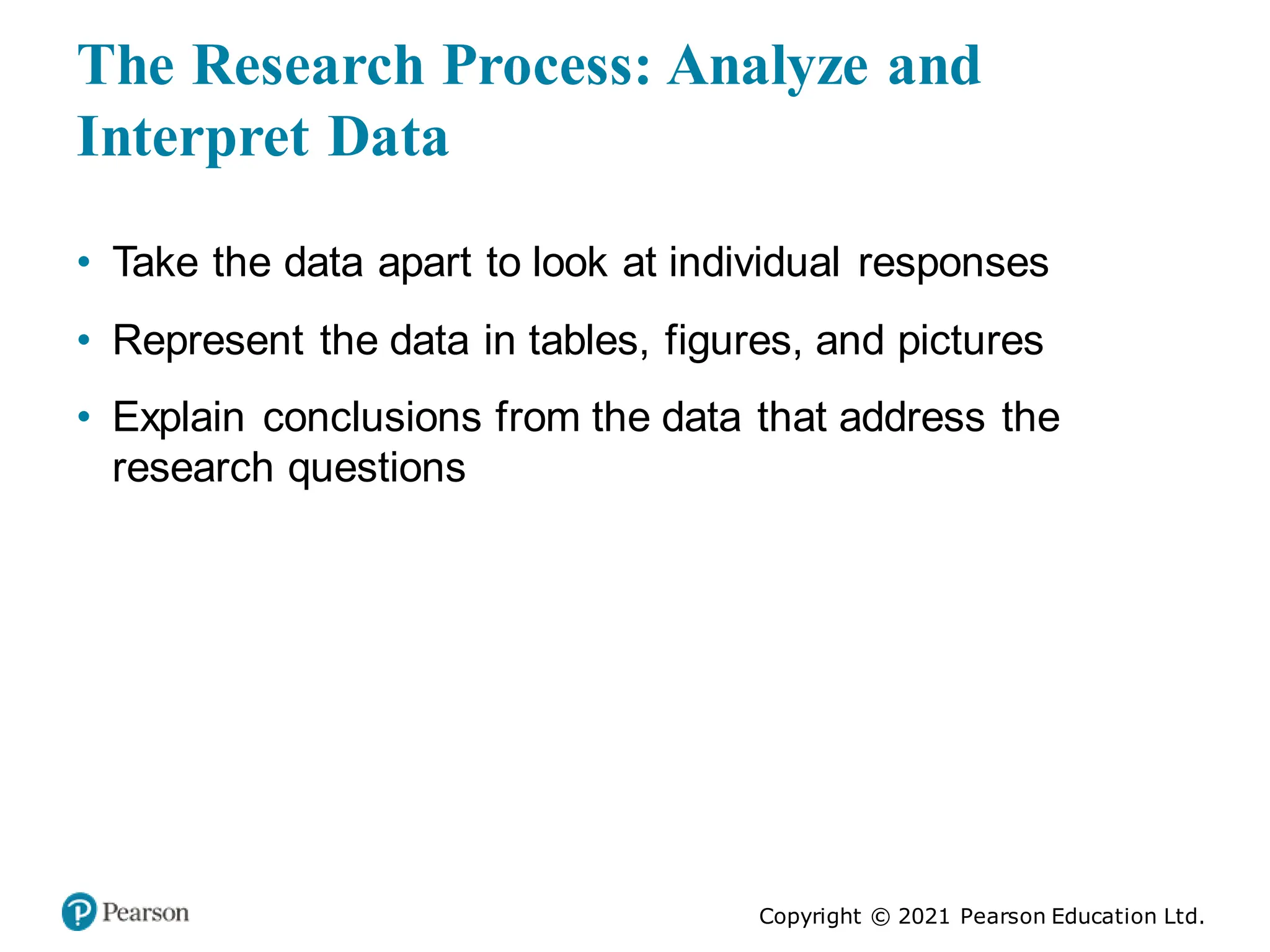 Copyright © 2021 Pearson Education Ltd.
The Research Process: Analyze and
Interpret Data
• Take the data apart to look at individual responses
• Represent the data in tables, figures, and pictures
• Explain conclusions from the data that address the
research questions
 