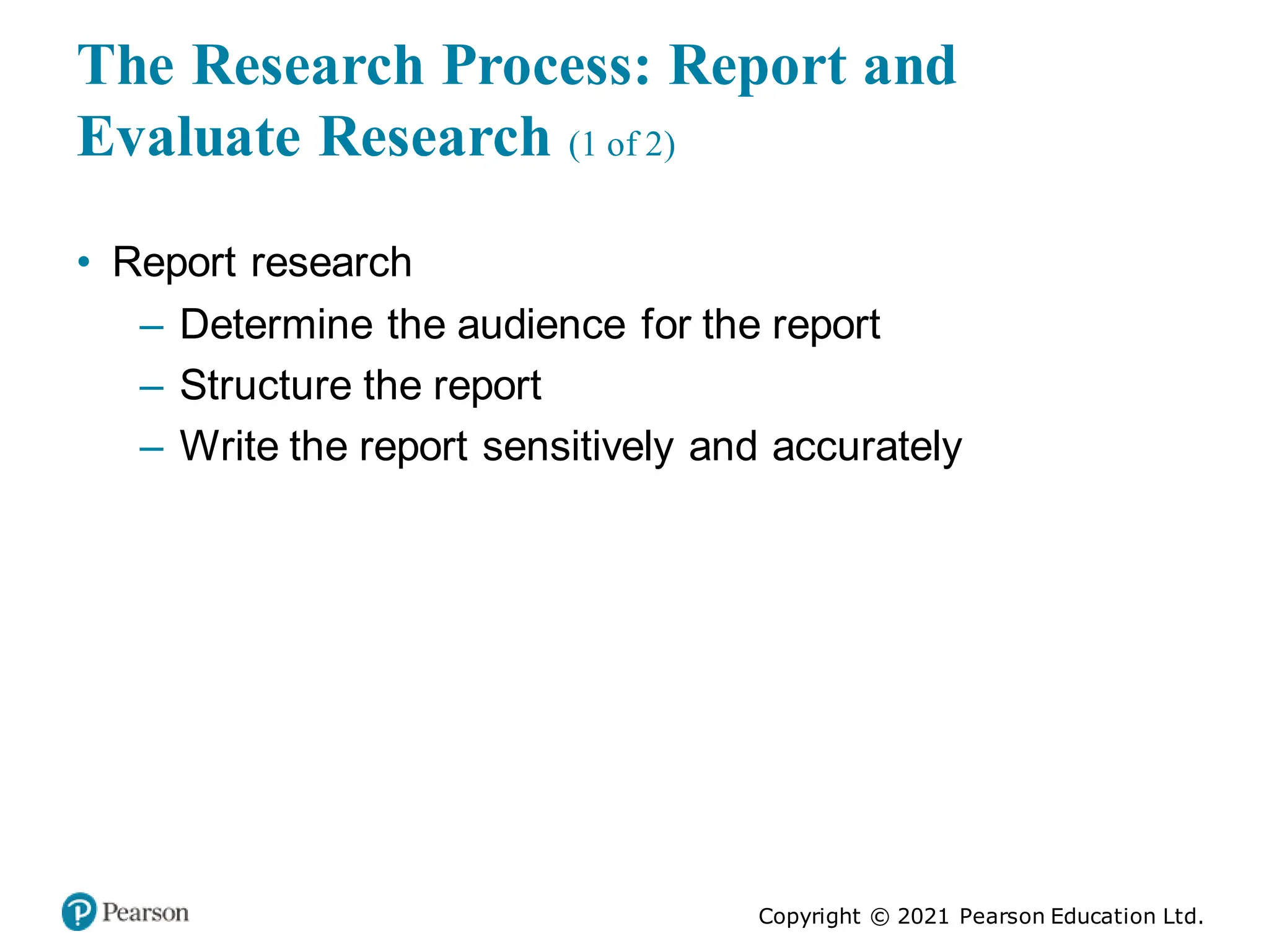 Copyright © 2021 Pearson Education Ltd.
The Research Process: Report and
Evaluate Research (1 of 2)
• Report research
– Determine the audience for the report
– Structure the report
– Write the report sensitively and accurately
 