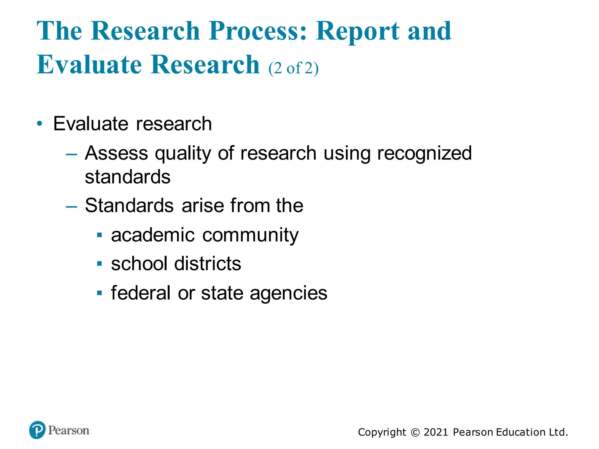 Copyright © 2021 Pearson Education Ltd.
The Research Process: Report and
Evaluate Research (2 of 2)
• Evaluate research
– Assess quality of research using recognized
standards
– Standards arise from the
▪ academic community
▪ school districts
▪ federal or state agencies
 