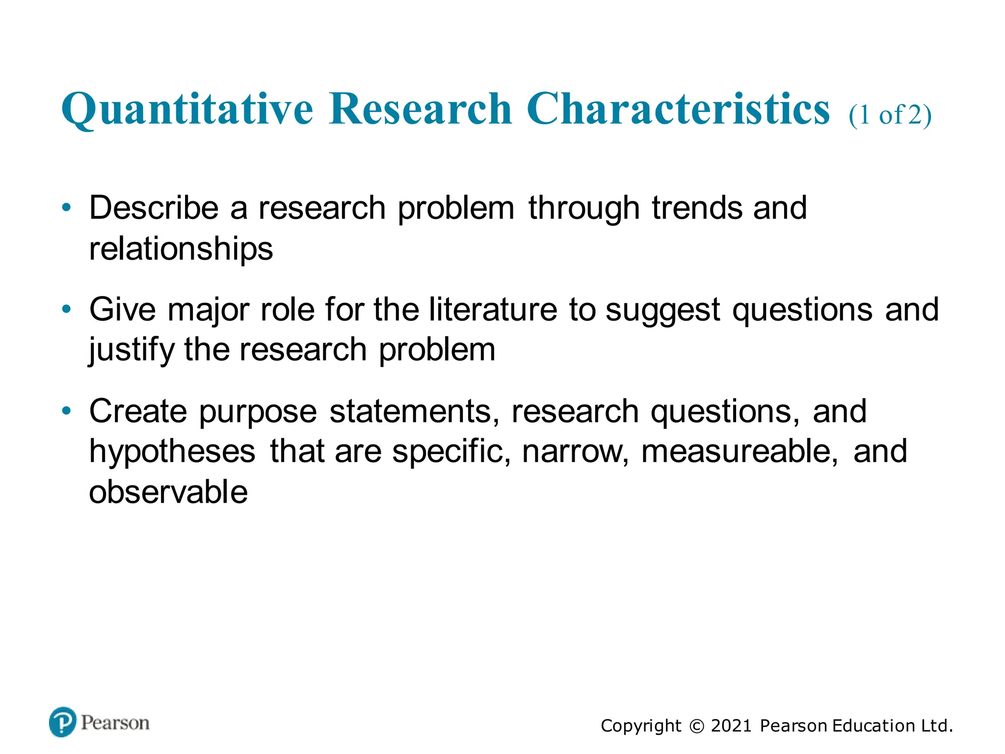 Copyright © 2021 Pearson Education Ltd.
Quantitative Research Characteristics (1 of 2)
• Describe a research problem through trends and
relationships
• Give major role for the literature to suggest questions and
justify the research problem
• Create purpose statements, research questions, and
hypotheses that are specific, narrow, measureable, and
observable
 