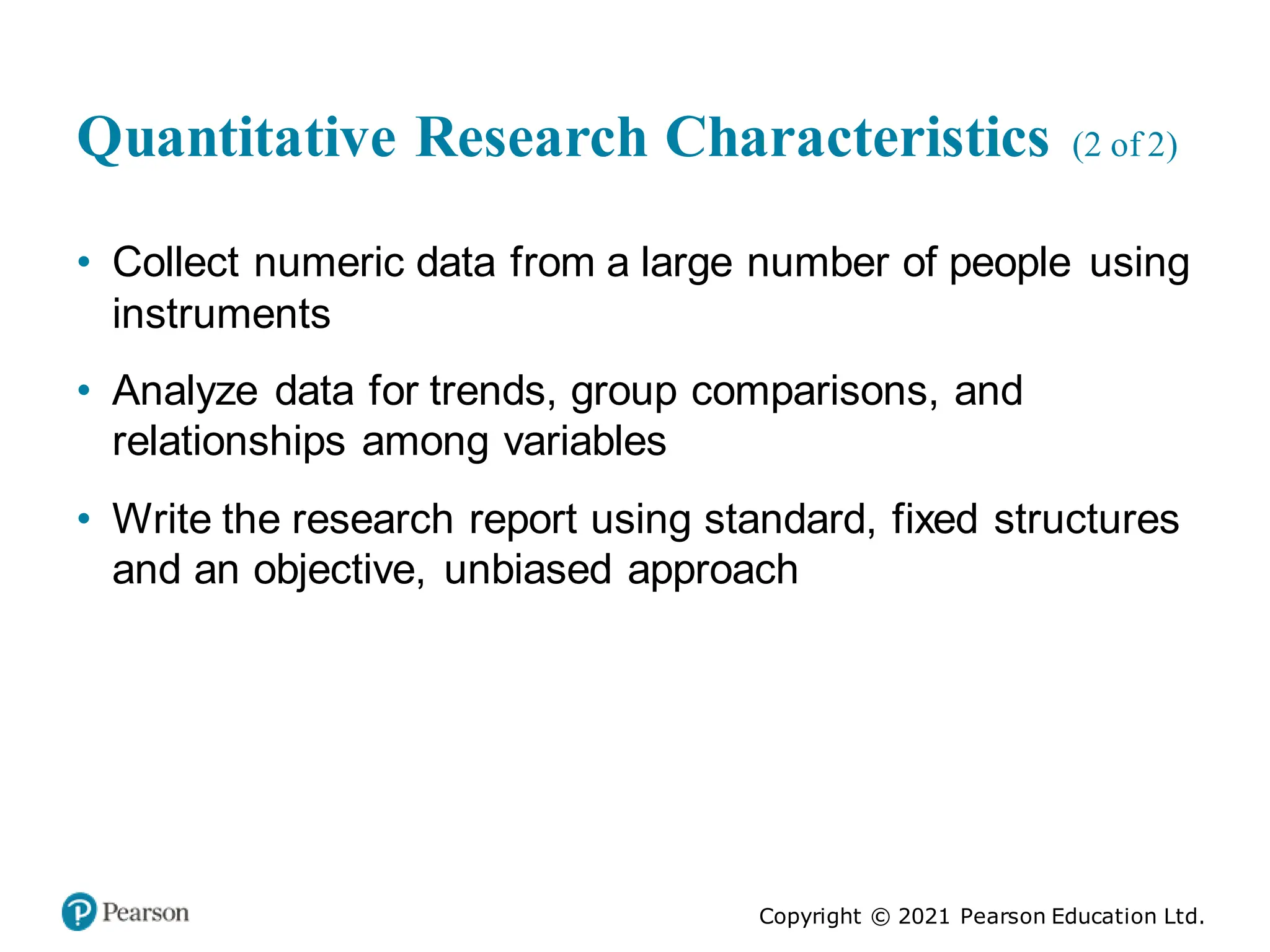 Copyright © 2021 Pearson Education Ltd.
Quantitative Research Characteristics (2 of 2)
• Collect numeric data from a large number of people using
instruments
• Analyze data for trends, group comparisons, and
relationships among variables
• Write the research report using standard, fixed structures
and an objective, unbiased approach
 