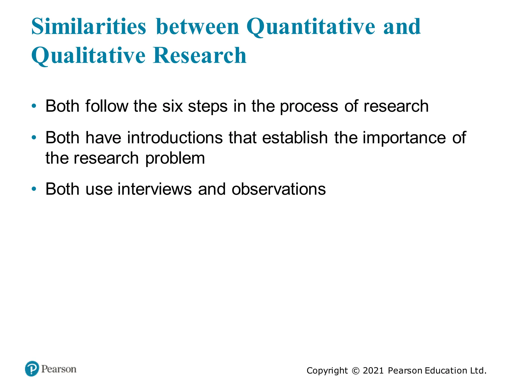 Copyright © 2021 Pearson Education Ltd.
Similarities between Quantitative and
Qualitative Research
• Both follow the six steps in the process of research
• Both have introductions that establish the importance of
the research problem
• Both use interviews and observations
 