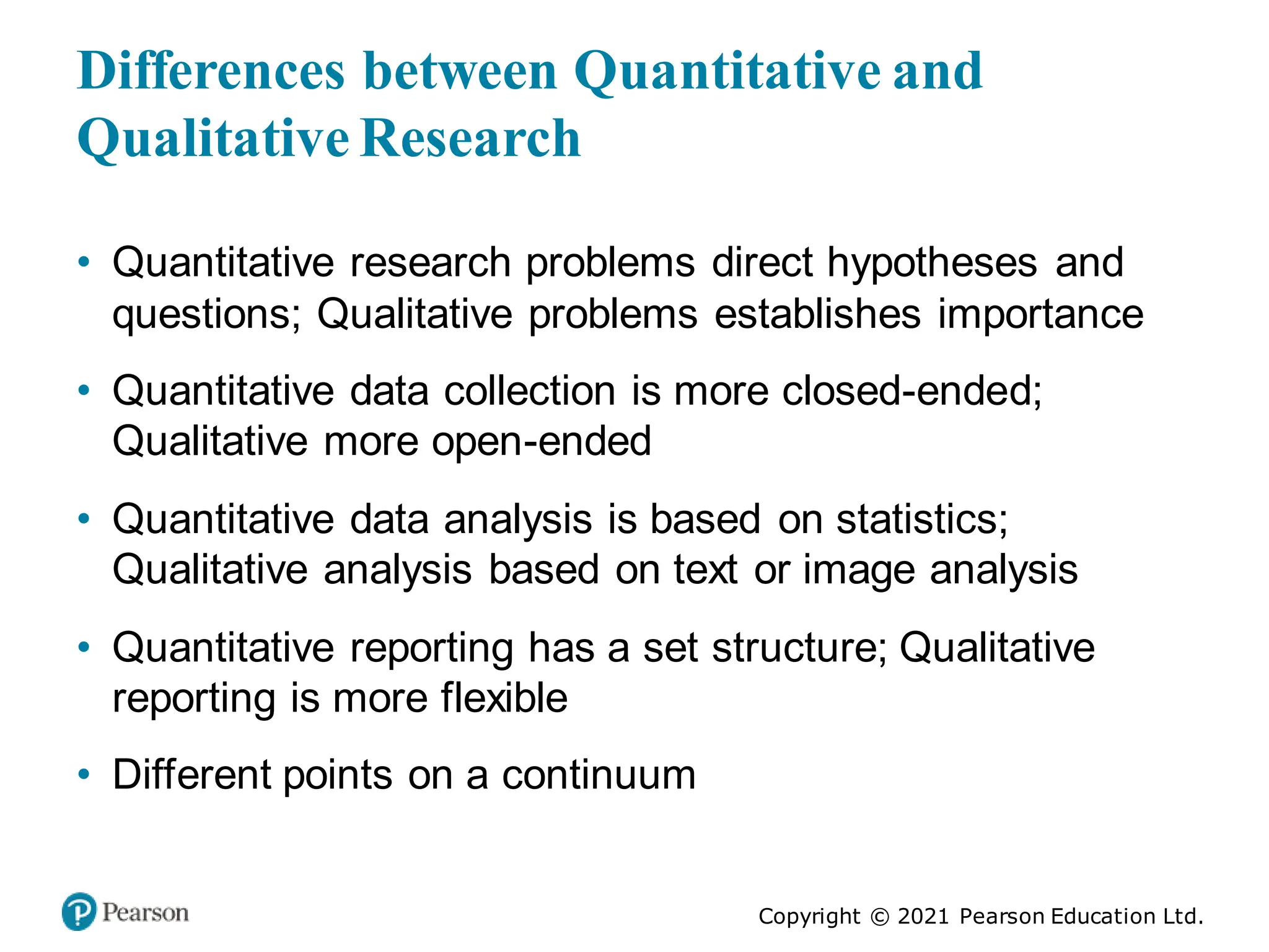 Copyright © 2021 Pearson Education Ltd.
Differences between Quantitative and
Qualitative Research
• Quantitative research problems direct hypotheses and
questions; Qualitative problems establishes importance
• Quantitative data collection is more closed-ended;
Qualitative more open-ended
• Quantitative data analysis is based on statistics;
Qualitative analysis based on text or image analysis
• Quantitative reporting has a set structure; Qualitative
reporting is more flexible
• Different points on a continuum
 
