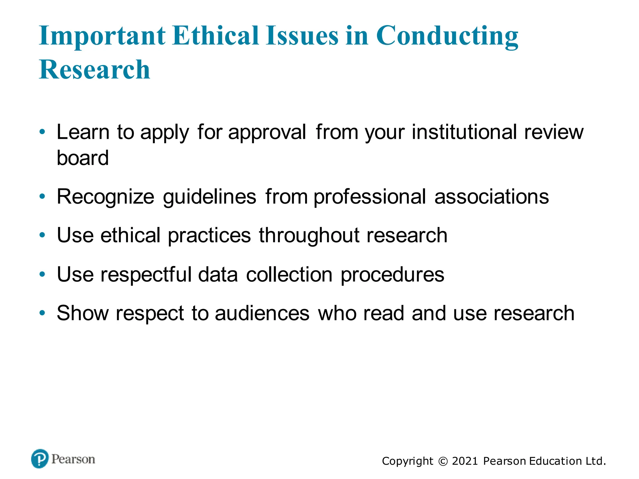 Copyright © 2021 Pearson Education Ltd.
Important Ethical Issues in Conducting
Research
• Learn to apply for approval from your institutional review
board
• Recognize guidelines from professional associations
• Use ethical practices throughout research
• Use respectful data collection procedures
• Show respect to audiences who read and use research
 