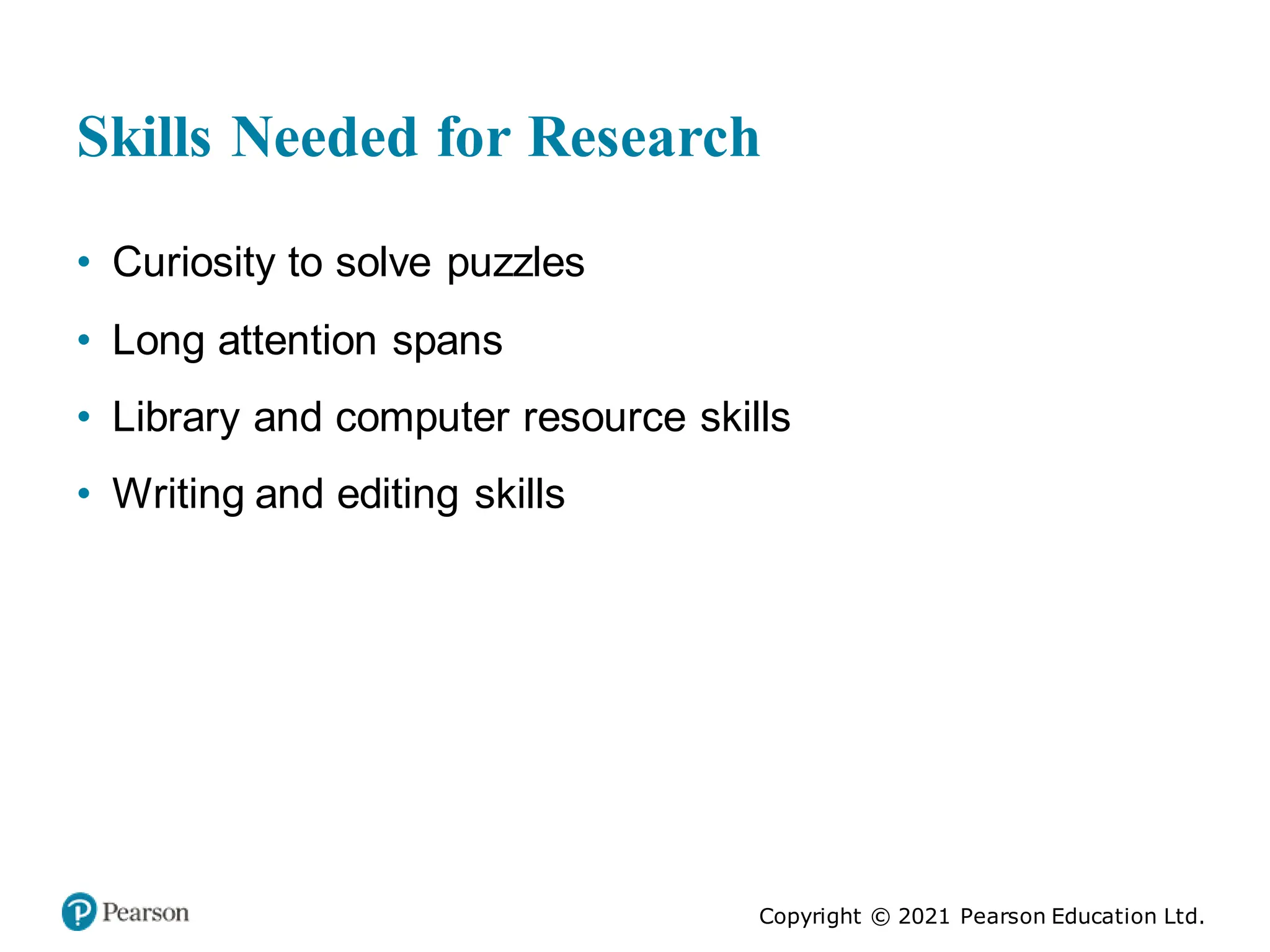 Copyright © 2021 Pearson Education Ltd.
Skills Needed for Research
• Curiosity to solve puzzles
• Long attention spans
• Library and computer resource skills
• Writing and editing skills
 