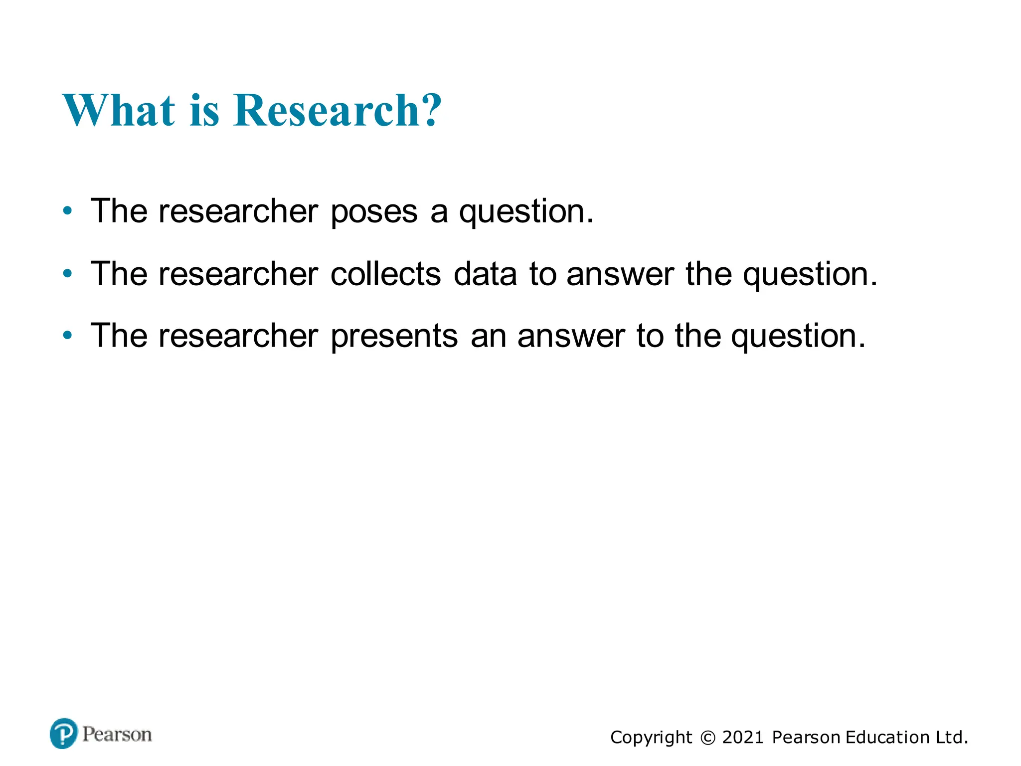 Copyright © 2021 Pearson Education Ltd.
What is Research?
• The researcher poses a question.
• The researcher collects data to answer the question.
• The researcher presents an answer to the question.
 