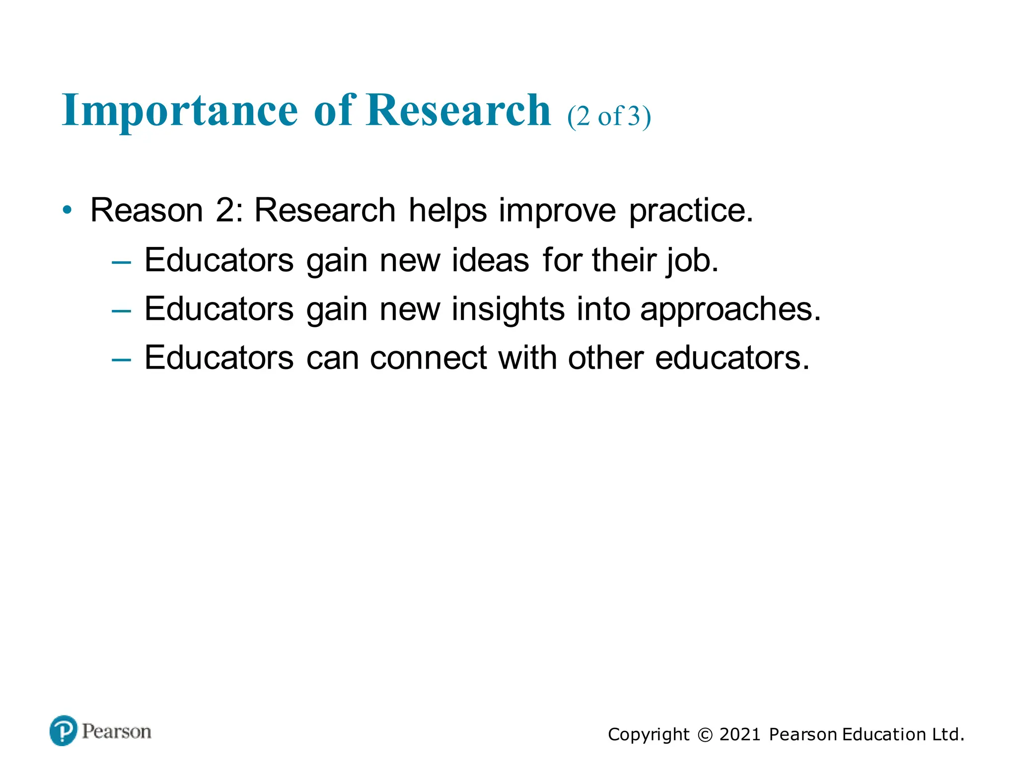 Copyright © 2021 Pearson Education Ltd.
Importance of Research (2 of 3)
• Reason 2: Research helps improve practice.
– Educators gain new ideas for their job.
– Educators gain new insights into approaches.
– Educators can connect with other educators.
 
