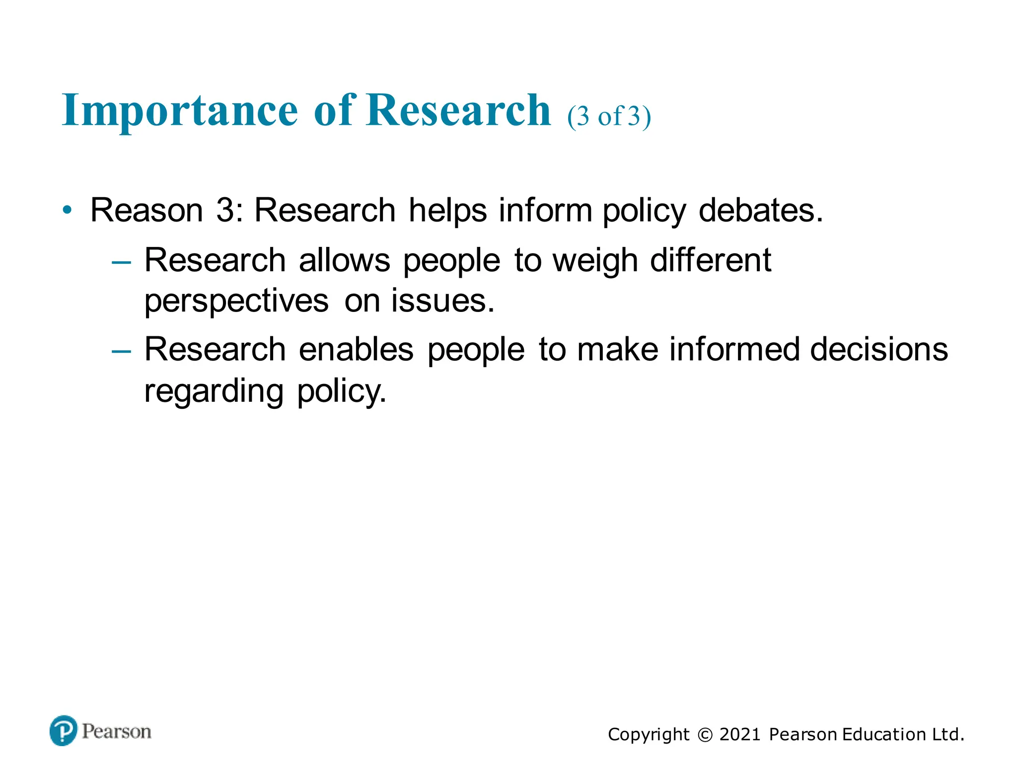 Copyright © 2021 Pearson Education Ltd.
Importance of Research (3 of 3)
• Reason 3: Research helps inform policy debates.
– Research allows people to weigh different
perspectives on issues.
– Research enables people to make informed decisions
regarding policy.
 