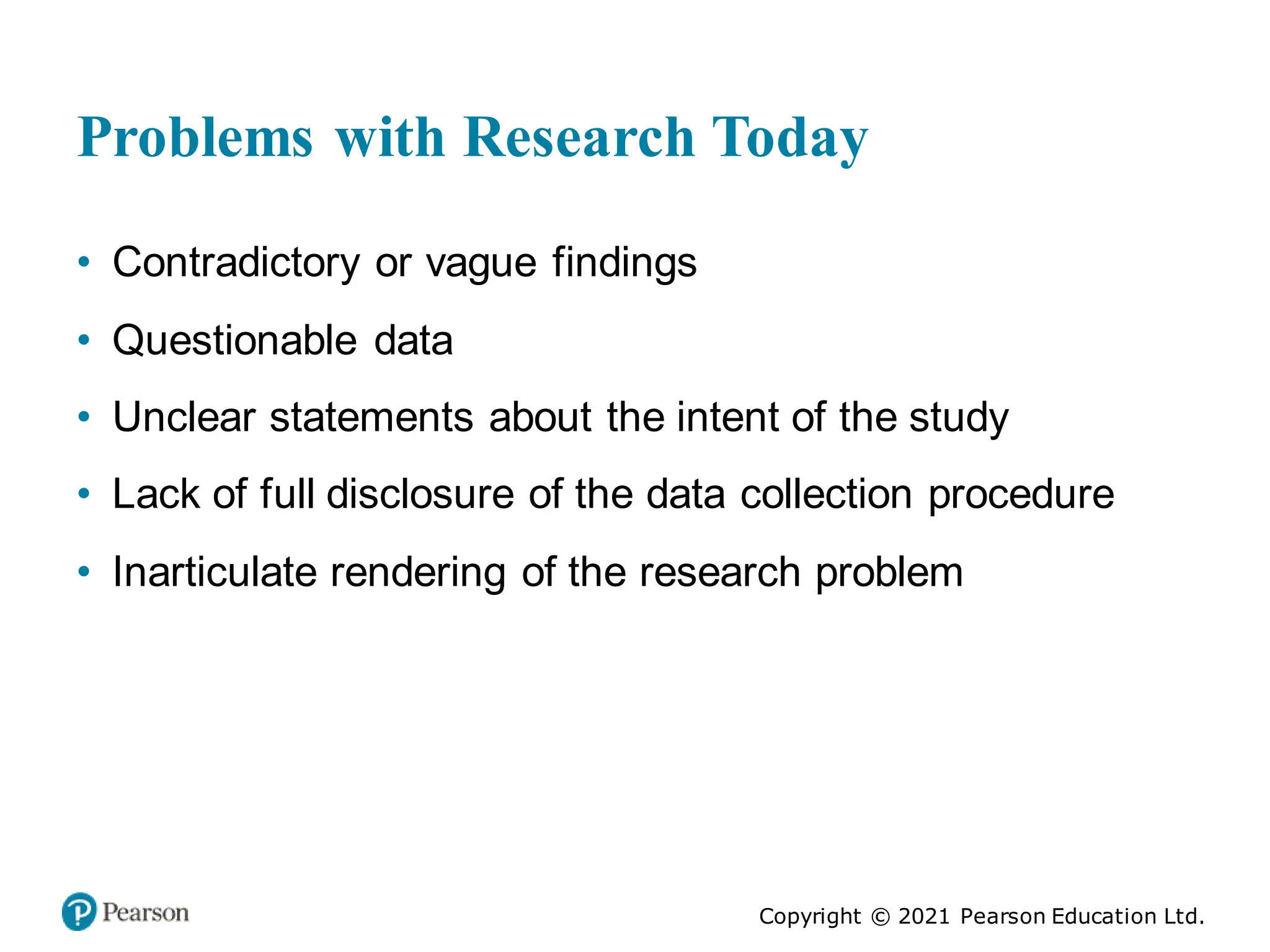 Copyright © 2021 Pearson Education Ltd.
Problems with Research Today
• Contradictory or vague findings
• Questionable data
• Unclear statements about the intent of the study
• Lack of full disclosure of the data collection procedure
• Inarticulate rendering of the research problem
 