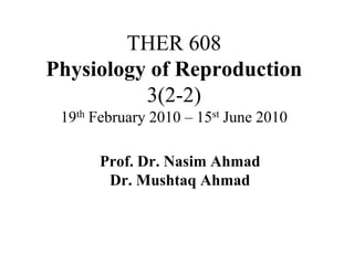 THER 608
Physiology of Reproduction
3(2-2)
19th February 2010 – 15st June 2010
Prof. Dr. Nasim Ahmad
Dr. Mushtaq Ahmad
 
