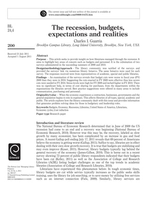 The current issue and full text archive of this journal is available at
                                                 www.emeraldinsight.com/0888-045X.htm




BL
24,4                                              The recession, budgets,
                                                 expectations and realities
                                                                              Charles I. Guarria
200                                  Brooklyn Campus Library, Long Island University, Brooklyn, New York, USA

Received 21 July 2011
Accepted 1 August 2011               Abstract
                                     Purpose – This article seeks to provide insight on how librarians managed through the recession. It
                                     aims to highlight key areas of concern such as budgets and personnel. It is the culmination of two
                                     surveys administered in the succeeding summers of 2009 and 2010.
                                     Design/methodology/approach – The library community was notiﬁed of the surveys and
                                     provided the surveys’ link via numerous library listservs. The same listservs were used for each
                                     survey. The responses received were from representatives of academic, special and public libraries.
                                     Findings – An examination of the surveys reveals that budget cuts were worse in ﬁscal year (FY)
                                     2009 than they were in 2010. Suggesting the cuts enacted in FY 2009 were effective thus less severe
                                     cuts were needed in FY 2010. Stress levels were high for FY 2009 and inched higher in FY 2010. There
                                     was no signiﬁcant help, in terms of cost sharing for purchases, from the departments within the
                                     organizations the libraries served. Best practice suggestions were offered in many areas to include
                                     communication, purchasing and personnel.
                                     Originality/value – When the economy experiences a contraction, businesses, governments and the
                                     general population begins to rein in expenses. This affects libraries of all types, special, academic and
                                     public. The article explores how the library community dealt with this issue and provides information
                                     that generates problem solving ideas for those in budgetary and leadership roles.
                                     Keywords Budgets, Economy, Recession, Libraries, United States of America, Librarians,
                                     Economic cycles, Cost reduction
                                     Paper type Research paper


                                     Introduction and literature review
                                     The National Bureau of Economic Research determined that in June of 2009 the US
                                     recession had come to an end and a recovery was beginning (National Bureau of
                                     Economic Research, 2010). However true this may be, the recovery, labeled as slow
                                     growth by many economist, has been complicated by an increase in gas and food
                                     prices. A recent Gallup poll ending July 17, 2011 reveals that 69 percent of Americans
                                     believe the economy is getting worse (Gallup, 2011). Sufﬁce to say, libraries are in effect
                                     dealing with their own slow growth recovery. It is true that budgets are stabilizing and
                                     may even improve (Kaser, 2011). However, library budgets typically lag behind the
                                     general recovery of the economy ( James-Gilboe, 2010). This is borne out in a recent
                                     survey showing 72 percent of public library respondents indicated that their budgets
                                     have been cut (Kelley, 2011) as well as the Association of College and Research
                                     Libraries (ACRL) listing budget challenges as one of the top trends in academic
The Bottom Line: Managing Library    libraries (Association of College and Research Libraries, 2010).
Finances                                Librarians have experienced this phenomenon before. In tough economic times,
Vol. 24 No. 4, 2011
pp. 200-217                          library budgets are cut while service typically increases as the public seeks skills
q Emerald Group Publishing Limited   training, uses the library for job searching, or to save money by utilizing free services
0888-045X
DOI 10.1108/08880451111193299        such as an internet connection (Fiels, 2009). Similarly, library services are
 