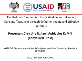 The Role of Community Health Workers in Enhancing
Care and Treatment through defaulter tracing and effective
referrals
Presenter: Christine Nzilani, Aphiaplus KaMili
(Kenya Red Cross)
NOPE 6th Biennial International Conference on Peer Education, Sexuality,
HIV&AIDS
KICC, 18th-20th June 2014.
 
