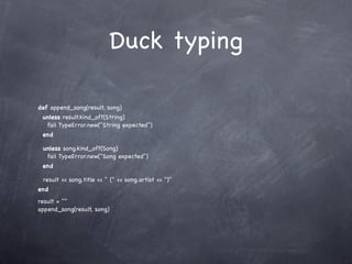 Duck typing

def append_song(result, song)
 unless result.kind_of?(String)
  fail TypeError.new("String expected")
 end

 unless song.kind_of?(Song)
  fail TypeError.new("Song expected")
 end

 result << song.title << " (" << song.artist << ")"
end
result = ""
append_song(result, song)
 