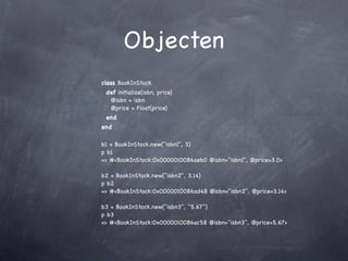 Objecten
class BookInStock
 def initialize(isbn, price)
  @isbn = isbn
  @price = Float(price)
 end
end

b1 = BookInStock.new("isbn1", 3)
p b1
=> #<BookInStock:0x0000010086aeb0 @isbn="isbn1", @price=3.0>

b2 = BookInStock.new("isbn2", 3.14)
p b2
=> #<BookInStock:0x0000010086ad48 @isbn="isbn2", @price=3.14>

b3 = BookInStock.new("isbn3", "5.67")
p b3
=> #<BookInStock:0x0000010086ac58 @isbn="isbn3", @price=5.67>
 