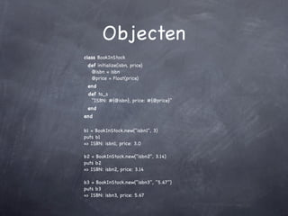 Objecten
class BookInStock
 def initialize(isbn, price)
  @isbn = isbn
  @price = Float(price)
 end
 def to_s
  "ISBN: #{@isbn}, price: #{@price}"
 end
end

b1 = BookInStock.new("isbn1", 3)
puts b1
=> ISBN: isbn1, price: 3.0

b2 = BookInStock.new("isbn2", 3.14)
puts b2
=> ISBN: isbn2, price: 3.14

b3 = BookInStock.new("isbn3", "5.67")
puts b3
=> ISBN: isbn3, price: 5.67
 