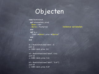 Objecten
class BookInStock
 def initialize(isbn, price)
  @isbn = isbn
  @price = Float(price)                 instance variabelen
 end
 def to_s
  "ISBN: #{@isbn}, price: #{@price}"
 end
end

b1 = BookInStock.new("isbn1", 3)
puts b1
=> ISBN: isbn1, price: 3.0

b2 = BookInStock.new("isbn2", 3.14)
puts b2
=> ISBN: isbn2, price: 3.14

b3 = BookInStock.new("isbn3", "5.67")
puts b3
=> ISBN: isbn3, price: 5.67
 