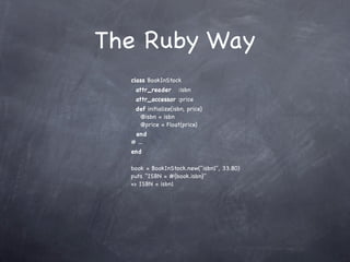 The Ruby Way
  class BookInStock
   attr_reader      :isbn
   attr_accessor :price
   def initialize(isbn, price)
    @isbn = isbn
    @price = Float(price)
   end
  # ...
  end

  book = BookInStock.new("isbn1", 33.80)
  puts "ISBN = #{book.isbn}"
  => ISBN = isbn1
 