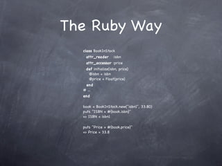 The Ruby Way
  class BookInStock
   attr_reader      :isbn
   attr_accessor :price
   def initialize(isbn, price)
    @isbn = isbn
    @price = Float(price)
   end
  # ...
  end

  book = BookInStock.new("isbn1", 33.80)
  puts "ISBN = #{book.isbn}"
  => ISBN = isbn1

  puts "Price = #{book.price}"
  => Price = 33.8
 