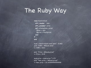 The Ruby Way
  class BookInStock
   attr_reader      :isbn
   attr_accessor :price
   def initialize(isbn, price)
    @isbn = isbn
    @price = Float(price)
   end
  # ...
  end

  book = BookInStock.new("isbn1", 33.80)
  puts "ISBN = #{book.isbn}"
  => ISBN = isbn1

  puts "Price = #{book.price}"
  => Price = 33.8

  book.price = book.price * 0.75
  puts "New price = #{book.price}"
  => New price = 25.349999999999998
 
