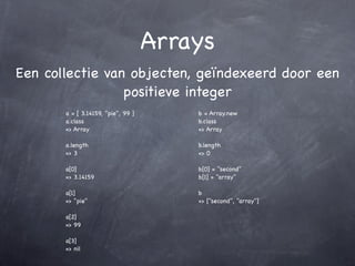 Arrays
Een collectie van objecten, geïndexeerd door een
                 positieve integer
       a = [ 3.14159, "pie", 99 ]       b = Array.new
       a.class                          b.class
       => Array                         => Array

       a.length                         b.length
       => 3                             => 0

       a[0]                             b[0] = "second"
       => 3.14159                       b[1] = "array"

       a[1]                             b
       => "pie"                         => ["second", "array"]

       a[2]
       => 99

       a[3]
       => nil
 