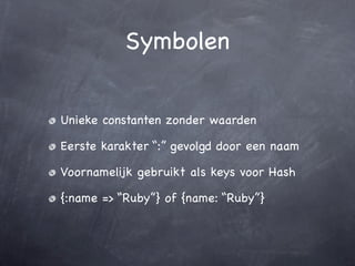 Symbolen


Unieke constanten zonder waarden

Eerste karakter “:” gevolgd door een naam

Voornamelijk gebruikt als keys voor Hash

{:name => “Ruby”} of {name: “Ruby”}
 