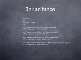 Inheritance
class Parent
end
class Child < Parent
end

puts "The superclass of Child is #{Child.superclass}"
=> “The superclass of Child is Parent”

puts "The superclass of Parent is #{Parent.superclass}"
=> “The superclass of Parent is Object”

puts "The superclass of Object is #{Object.superclass}"
=> “The superclass of Object is BasicObject”

puts "The superclass of BasicObject is #{BasicObject.superclass.inspect}"
=> “The superclass of BasicObject is nil”
 