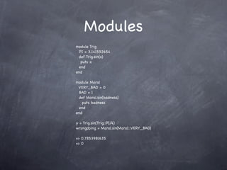Modules
module Trig
 PI = 3.141592654
 def Trig.sin(x)
  puts x
 end
end

module Moral
 VERY_BAD = 0
 BAD = 1
 def Moral.sin(badness)
   puts badness
 end
end

y = Trig.sin(Trig::PI/4)
wrongdoing = Moral.sin(Moral::VERY_BAD)

=> 0.7853981635
=> 0
 
