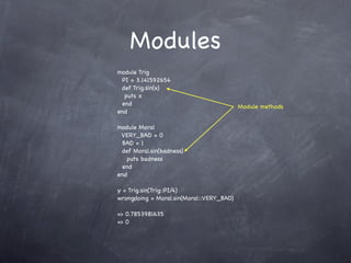 Modules
module Trig
 PI = 3.141592654
 def Trig.sin(x)
  puts x
 end                                      Module methods
end

module Moral
 VERY_BAD = 0
 BAD = 1
 def Moral.sin(badness)
   puts badness
 end
end

y = Trig.sin(Trig::PI/4)
wrongdoing = Moral.sin(Moral::VERY_BAD)

=> 0.7853981635
=> 0
 
