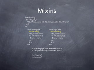 Mixins
module Debug
 def who_am_i?
   "#{self.class.name} (id: #{self.object_id}): #{self.name}"
 end
end

   class Phonograph              class EightTrack
     include Debug                 include Debug
     attr_reader :name             attr_reader :name
     def initialize(name)          def initialize(name)
       @name = name                  @name = name
     end                           end
     # ...                         # ...
   end                           end

         ph = Phonograph.new("West End Blues")
         et = EightTrack.new("Surrealistic Pillow")

         ph.who_am_i?
         et.who_am_i?
 
