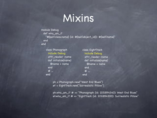 Mixins
module Debug
 def who_am_i?
   "#{self.class.name} (id: #{self.object_id}): #{self.name}"
 end
end

   class Phonograph              class EightTrack
     include Debug                 include Debug
     attr_reader :name             attr_reader :name
     def initialize(name)          def initialize(name)
       @name = name                  @name = name
     end                           end
     # ...                         # ...
   end                           end

         ph = Phonograph.new("West End Blues")
         et = EightTrack.new("Surrealistic Pillow")

         ph.who_am_i? # => "Phonograph (id: 2151894340): West End Blues"
         et.who_am_i? # => "EightTrack (id: 2151894300): Surrealistic Pillow"
 