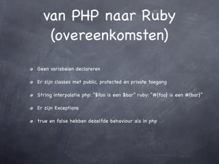 van PHP naar Ruby
   (overeenkomsten)
Geen variabelen declareren

Er zijn classes met public, protected en private toegang

String interpolatie php: “$foo is een $bar” ruby: “#{foo} is een #{bar}”

Er zijn Exceptions

true en false hebben dezelfde behaviour als in php
 