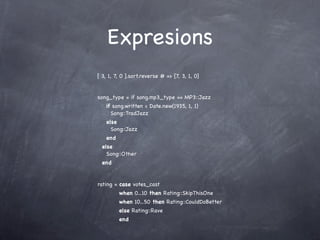 Expresions
[ 3, 1, 7, 0 ].sort.reverse # => [7, 3, 1, 0]


song_type = if song.mp3_type == MP3::Jazz
   if song.written < Date.new(1935, 1, 1)
     Song::TradJazz
   else
     Song::Jazz
   end
  else
    Song::Other
  end


rating = case votes_cast
         when 0...10 then Rating::SkipThisOne
         when 10...50 then Rating::CouldDoBetter
         else Rating::Rave
         end
 