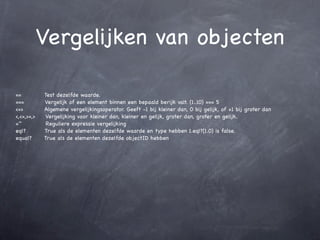 Vergelijken van objecten

==          Test dezelfde waarde.
===         Vergelijk of een element binnen een bepaald berijk valt. (1..10) === 5
<=>         Algemene vergelijkingsoperator. Geeft -1 bij kleiner dan, 0 bij gelijk, of +1 bij groter dan
<,<=,>=,>   Vergelijking voor kleiner dan, kleiner en gelijk, groter dan, groter en gelijk.
=~           Reguliere expressie vergelijking
eql?        True als de elementen dezelfde waarde en type hebben 1.eql?(1.0) is false.
equal?      True als de elementen dezelfde objectID hebben
 
