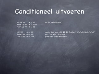 Conditioneel uitvoeren
nil && 99     # => nil     var ||= "default value"
false && 99   # => false
"cat" && 99   # => 99


nil || 99   # => 99        month, day, year = $1, $2, $3 if date =~ /(dd)-(dd)-(dd)/
false || 99 # => 99        puts "a = #{a}" if DEBUG
"cat" || 99 # => "cat"     print total unless total.zero?
 