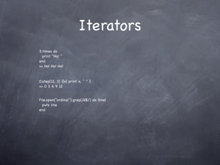 Iterators
3.times do
  print "Ho! "
end
=> Ho! Ho! Ho!


0.step(12, 3) {|x| print x, " " }
=> 0 3 6 9 12


File.open("ordinal").grep(/d$/) do |line|
  puts line
end
 