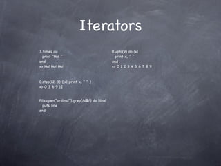 Iterators
3.times do                                  0.upto(9) do |x|
  print "Ho! "                                print x, " "
end                                         end
=> Ho! Ho! Ho!                              => 0 1 2 3 4 5 6 7 8 9


0.step(12, 3) {|x| print x, " " }
=> 0 3 6 9 12


File.open("ordinal").grep(/d$/) do |line|
  puts line
end
 