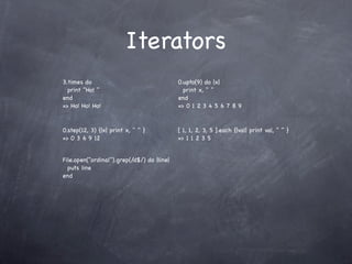 Iterators
3.times do                                  0.upto(9) do |x|
  print "Ho! "                                print x, " "
end                                         end
=> Ho! Ho! Ho!                              => 0 1 2 3 4 5 6 7 8 9


0.step(12, 3) {|x| print x, " " }           [ 1, 1, 2, 3, 5 ].each {|val| print val, " " }
=> 0 3 6 9 12                               => 1 1 2 3 5


File.open("ordinal").grep(/d$/) do |line|
  puts line
end
 