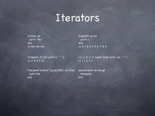 Iterators
3.times do                                  0.upto(9) do |x|
  print "Ho! "                                print x, " "
end                                         end
=> Ho! Ho! Ho!                              => 0 1 2 3 4 5 6 7 8 9


0.step(12, 3) {|x| print x, " " }           [ 1, 1, 2, 3, 5 ].each {|val| print val, " " }
=> 0 3 6 9 12                               => 1 1 2 3 5


File.open("ordinal").grep(/d$/) do |line|   playlist.each do |song|
  puts line                                   song.play
end                                         end
 