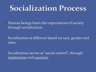  Human beings learn the expectations of society
through socialization.
 Socialization is different based on race, gender and
class.
 Socialization serves as “social control”, through
institutions and coercion.
 