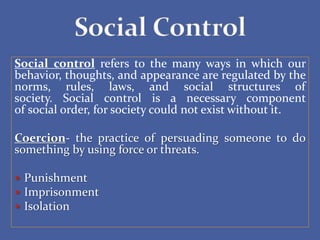 Social control refers to the many ways in which our
behavior, thoughts, and appearance are regulated by the
norms, rules, laws, and social structures of
society. Social control is a necessary component
of social order, for society could not exist without it.
Coercion- the practice of persuading someone to do
something by using force or threats.
 Punishment
 Imprisonment
 Isolation
 