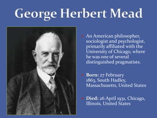  An American philosopher,
sociologist and psychologist,
primarily affiliated with the
University of Chicago, where
he was one of several
distinguished pragmatists.
 Born: 27 February
1863, South Hadley,
Massachusetts, United States
 Died: 26 April 1931, Chicago,
Illinois, United States
 