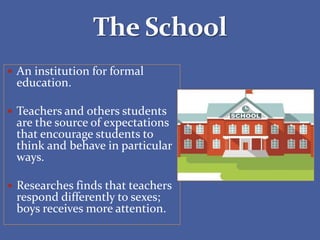  An institution for formal
education.
 Teachers and others students
are the source of expectations
that encourage students to
think and behave in particular
ways.
 Researches finds that teachers
respond differently to sexes;
boys receives more attention.
 
