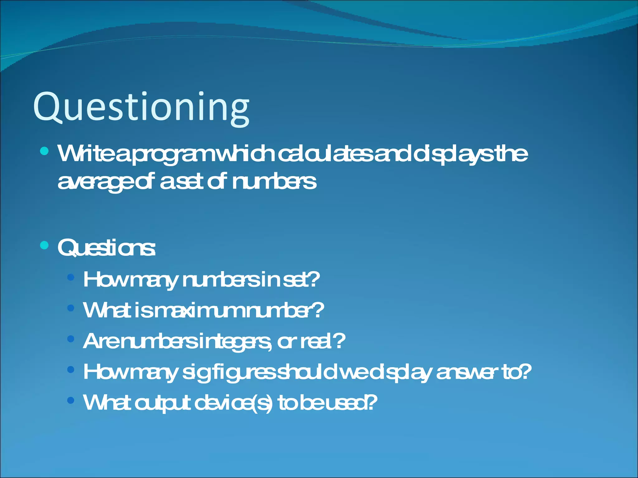 Questioning Write a program which calculates and displays the average of a set of numbers Questions: How many numbers in set? What is maximum number? Are numbers integers, or real? How many sig figures should we display answer to? What output device(s) to be used?