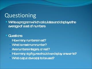 Questioning Write a program which calculates and displays the average of a set of numbers Questions: How many numbers in set? What is maximum number? Are numbers integers, or real? How many sig figures should we display answer to? What output device(s) to be used? 