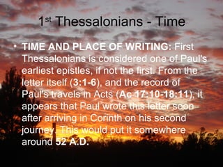 1 st  Thessalonians - Time TIME AND PLACE OF WRITING:  First Thessalonians is considered one of Paul's earliest epistles, if not the first. From the letter itself ( 3:1-6 ), and the record of Paul's travels in Acts ( Ac 17:10-18:11 ), it appears that Paul wrote this letter soon after arriving in Corinth on his second journey. This would put it somewhere around  52 A.D.   
