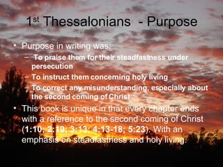 1 st  Thessalonians  - Purpose Purpose in writing was:  To praise them for their steadfastness under persecution   To instruct them concerning holy living   To correct any misunderstanding, especially about the second coming of Christ This book is unique in that every chapter ends with a reference to the second coming of Christ ( 1:10; 2:19; 3:13; 4:13-18; 5:23 ). With an emphasis on steadfastness and holy living. 