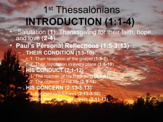 1 st  Thessalonians  INTRODUCTION (1:1-4)   Salutation ( 1 )  Thanksgiving for their faith, hope, and love ( 2-4 )  Paul’s Personal Reflections (1:5-3:13)   . THEIR CONDITION (1:5-10)   1. Their reception of the gospel ( 1:5-7 )  2. Their reputation in every place ( 1:8-10 )  . HIS CONDUCT (2:1-12)   1. The manner of his preaching ( 2:1-8 )  2. The manner of his life ( 2:9-12 )  . HIS CONCERN (2:13-3:13)   1. For their faithfulness ( 2:13-3:10 )  2. For their continued growth ( 3:11-13 )  