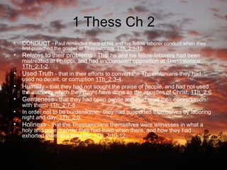 1 Thess Ch 2 CONDUCT  - Paul reminded them of his and his fellow laborer conduct when they first preached the gospel at Thessalonica;  1Th_2:1-12 .  Relates to their problems  - That he and his fellow-laborers had been mistreated at Philippi, and had encountered opposition at Thessalonica;  1Th_2:1-2 . Used Truth  - that in their efforts to convert the Thessalonians they had used no deceit, or corruption  1Th_2:3-4 . Humility  - that they had not sought the praise of people, and had not used the authority which they might have done as the apostles of Christ;  1Th_2:6 . Gentleness  - that they had been gentle and mild in all their conversation with them;  1Th_2:7-8 . In order not to be burdensome,  they had supported themselves by laboring night and day;  1Th_2:9 . Holiness  - that the Thessalonians themselves were witnesses in what a holy and pure manner they had lived when there, and how they had exhorted them to a holy life;  1Th_2:10-12 . 