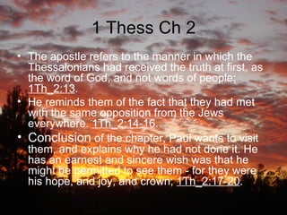 1 Thess Ch 2 The apostle refers to the manner in which the Thessalonians had received the truth at first, as the word of God, and not words of people;  1Th_2:13 . He reminds them of the fact that they had met with the same opposition from the Jews everywhere.  1Th_2:14-16 . Conclusion  of the chapter, Paul wants to visit them, and explains why he had not done it. He has an earnest and sincere wish was that he might be permitted to see them - for they were his hope, and joy, and crown;  1Th_2:17-20 . 