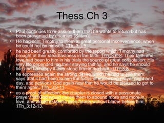 Thess Ch 3 Paul continues to re-assure them that he wants to return but has been prevented by enemies (Satan). He had sent Timothy to them at great personal inconvenience, when he could not go himself:  1Th_3:1-5 . he had been greatly comforted by the report which Timothy had brought of their steadfastness in the faith;  1Th_3:6-8 . Their faith and love had been to him in his trials the source of great consolation. His very life depended, on their staying faithful, and he says he should live and be happy if they stood firm in the Lord;  1Th_3:8 . he expresses again the strong desire which he had to see them; says that it had been to him the focus of unceasing prayer night and day, and petitions God again now that he would be pleased to got to them again;  1Th_3:9-11 . as a proof of affection, the chapter is closed with a passionate prayer that God would cause them to abound more and more in love, and would establish their hearts without blame before him;  1Th_3:12-13 .  